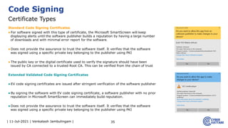 | 11-Jul-2021 | Venkatesh Jambulingam |
Standard Code Signing Certificates
▶For software signed with this type of certificate, the Microsoft SmartScreen will keep
displaying alerts until the software publisher builds a reputation by having a large number
of downloads and with minimal error report for the software.
▶Does not provide the assurance to trust the software itself. It verifies that the software
was signed using a specific private key belonging to the publisher using PKI
▶The public key or the digital certificate used to verify the signature should have been
issued by CA connected to a trusted Root CA. This can be verified from the chain of trust
Extended Validated Code Signing Certificates
▶EV code signing certificates are issued after stringent verification of the software publisher
▶By signing the software with EV code signing certificate, a software publisher with no prior
reputation in Microsoft SmartScreen can immediately build reputation.
▶Does not provide the assurance to trust the software itself. It verifies that the software
was signed using a specific private key belonging to the publisher using PKI
35
Code Signing
Certificate Types
 