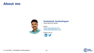 | 11-Jul-2021 | Venkatesh Jambulingam | 43
About me
Venkatesh Jambulingam
Cloud Security Expert
Email:
cybervattam@gmail.com
cybervattam@outlook.com
Follow me on
 