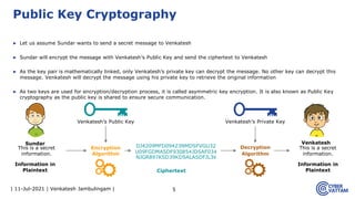 | 11-Jul-2021 | Venkatesh Jambulingam |
▶ Let us assume Sundar wants to send a secret message to Venkatesh
▶ Sundar will encrypt the message with Venkatesh’s Public Key and send the ciphertext to Venkatesh
▶ As the key pair is mathematically linked, only Venkatesh’s private key can decrypt the message. No other key can decrypt this
message. Venkatesh will decrypt the message using his private key to retrieve the original information
▶ As two keys are used for encryption/decryption process, it is called asymmetric key encryption. It is also known as Public Key
cryptography as the public key is shared to ensure secure communication.
5
Public Key Cryptography
This is a secret
information.
DJ4209MFD09423NMDSFVGU32
U09FGDMASDF930854JDSAF034
NJGR897KSD39KDSALASDFJL39
This is a secret
information.
Encryption
Algorithm
Decryption
Algorithm
Ciphertext
Information in
Plaintext
Information in
Plaintext
Sundar Venkatesh
Venkatesh’s Private Key
Venkatesh’s Public Key
 