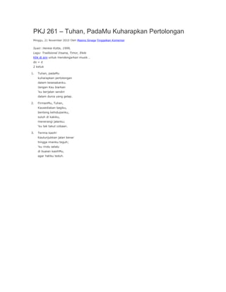 PKJ 261 – Tuhan, PadaMu Kuharapkan Pertolongan
 Minggu, 21 November 2010 Oleh Masino Sinaga Tinggalkan Komentar


 Syair: Henkie Kotte, 1999,
 Lagu: Tradisional Insana, Timor, Elele
 Klik di sini untuk mendengarkan musik …
 do = d
 2 ketuk

1.   Tuhan, padaMu
     kuharapkan pertolongan
     dalam kesesakanku.
     Jangan Kau biarkan
     ‘ku berjalan sendiri
     dalam dunia yang gelap.

2.   FirmanMu, Tuhan,
     Kausediakan bagiku,
     benteng kehidupanku,
     suluh di kakiku,
     menerangi jalanku;
     ‘ku tak takut cobaan.

3.   Terima kasih!
     Kautunjukkan jalan benar
     hingga imanku teguh;
     ‘ku rindu selalu
     di buaian kasihMu,
     agar hatiku teduh.
 