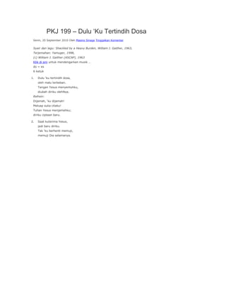 PKJ 199 – Dulu ‘Ku Tertindih Dosa
 Senin, 20 September 2010 Oleh Masino Sinaga Tinggalkan Komentar


 Syair dan lagu: Shackled by a Heavy Burden, William J. Gaither, 1963,
 Terjemahan: Yamuger, 1998,
 (c) William J. Gaither (ASCAP), 1963
 Klik di sini untuk mendengarkan musik …
 do = es
 6 ketuk

1.   Dulu ‘ku tertindih dosa,
     oleh malu terbeban.
     Tangan Yesus menyentuhku,
     diubah diriku olehNya.
 Refrein:
 Dijamah, ‘ku dijamah!
 Meluap suka citaku!
 Tuhan Yesus menjamahku;
 diriku ciptaan baru.

2.   Saat kuterima Yesus,
     jadi baru diriku.
     Tak ‘ku berhenti memuji,
     memuji Dia selamanya.
 