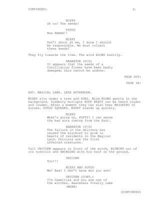 CONTINUED: 2.
MIXXY
Oh no! The seeds!
POTOO
Baa BAAAA!!
MIXXY
Don’t shout at me, I know I should
be responsible. We must collect
these seeds!
They fly towards the tree. The wind BLOWS hastily.
NARRATOR (V/O)
It appears that the seeds of a
Conciliation Flower have been badly
damaged; this cannot be undone.
FADE OUT:
FADE IN:
EXT. MAGICAL LAND. LATE AFTERNOON.
MIXXY sits under a tree and SOBS. Wind BLOWS gently in the
background. Suddenly multiple HOOF BEATS can be heard louder
and louder. After a moment they can also hear NEIGHING of
horses. POTOO SQUEAKS. MIXXY stands up quickly.
MIXXY
What’s going on, POTTY? I can sense
the bad aura coming from the East.
NARRATOR (V/O)
The failure in the delivery has
caused the mischief to grow in
hearts of residents in the Magical
Land. Unicorns are the first
affected creatures.
Tall UNICORN appears in front of the witch, BLOWING out of
its nostrils and SWINGING with his hoof on the ground.
UNICORN
You!!!
MIXXY AND POTOO
Me? Baa? I don’t know who you are!
UNICORN (CONT.)
I’m Camellias and you are one of
the witches. Awareness finally came
(MORE)
(CONTINUED)
 