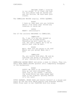 CONTINUED: 3.
UNICORN (CONT.) (cont’d)
to our minds. It is clear now that
for this whole time we served you
and the fairies. We have been your
slaves.
The CAMELLIAS NEIGHS angrily. POTOO SQUAWKS.
MIXXY
I have no idea what are you talking
about! I’ve never ever forced any
creature to serve me!
POTOO
BAAA?! (seriously?!)
One of the unicorns WHISPERS to CAMELLIAS.
CAMELLIAS
Oh, I see it’s you who helped us
restore our blinded minds.
Therefore we will leave you for
now. But don’t expect me to be so
gentle next time we meet.
MIXXY
Wait, what are you going to do now?
Where are you going? What did I
do?!
CAMELLIAS
Oh, you surely know what. Me and my
siblings are going to enslave all
of you. Justice will be served.
CAMELLIAS LAUGHS MADLY and gives a sign to others. They run.
Their HOOF BEATS become quieter until completely disappear
in the background.
MIXXY
POTTY! We need to do something!
Only we can save everyone! Their
fate lies in our hands! I believe
the Grand Witch has some seeds kept
safe in her hideout! Quickly before
it’s too late!
POTOO SQUEAKS. MIXXY HOPS and mounts herself on a broom and
soars up the sky with SWISH making tree branches RUSTLE.
POTOO flies next to her FLAPPING with his wings.
(CONTINUED)
 