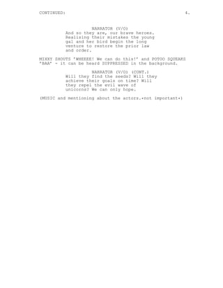 CONTINUED: 4.
NARRATOR (V/O)
And so they are, our brave heroes.
Realising their mistakes the young
gal and her bird begin the long
venture to restore the prior law
and order.
MIXXY SHOUTS ’WHEEEE! We can do this!’ and POTOO SQUEAKS
’BAA’ - it can be heard SUPPRESSED in the background.
NARRATOR (V/O) (CONT.)
Will they find the seeds? Will they
achieve their goals on time? Will
they repel the evil wave of
unicorns? We can only hope.
(MUSIC and mentioning about the actors.*not important*)
 