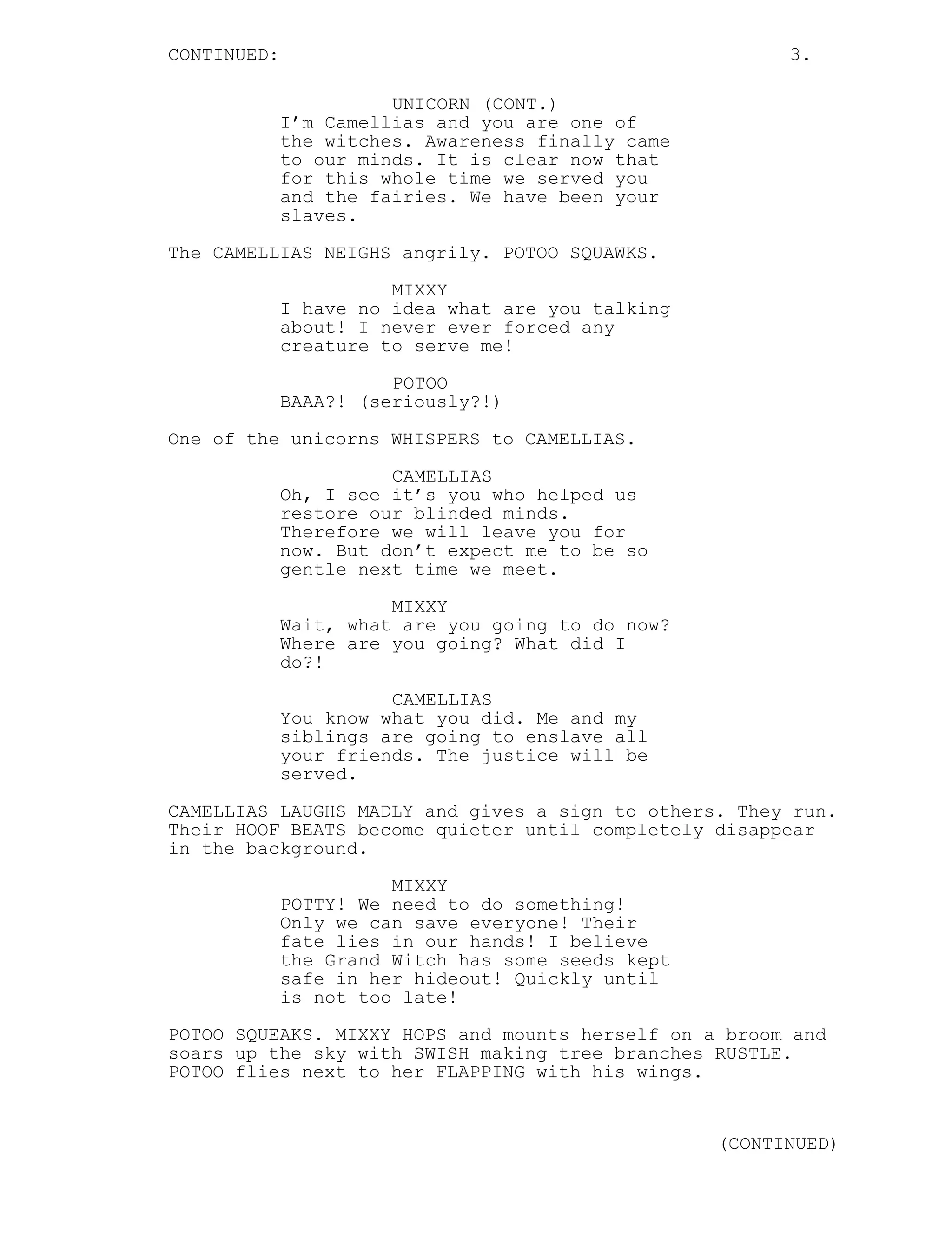 CONTINUED: 3.
UNICORN (CONT.)
I’m Camellias and you are one of
the witches. Awareness finally came
to our minds. It is clear now that
for this whole time we served you
and the fairies. We have been your
slaves.
The CAMELLIAS NEIGHS angrily. POTOO SQUAWKS.
MIXXY
I have no idea what are you talking
about! I never ever forced any
creature to serve me!
POTOO
BAAA?! (seriously?!)
One of the unicorns WHISPERS to CAMELLIAS.
CAMELLIAS
Oh, I see it’s you who helped us
restore our blinded minds.
Therefore we will leave you for
now. But don’t expect me to be so
gentle next time we meet.
MIXXY
Wait, what are you going to do now?
Where are you going? What did I
do?!
CAMELLIAS
You know what you did. Me and my
siblings are going to enslave all
your friends. The justice will be
served.
CAMELLIAS LAUGHS MADLY and gives a sign to others. They run.
Their HOOF BEATS become quieter until completely disappear
in the background.
MIXXY
POTTY! We need to do something!
Only we can save everyone! Their
fate lies in our hands! I believe
the Grand Witch has some seeds kept
safe in her hideout! Quickly until
is not too late!
POTOO SQUEAKS. MIXXY HOPS and mounts herself on a broom and
soars up the sky with SWISH making tree branches RUSTLE.
POTOO flies next to her FLAPPING with his wings.
(CONTINUED)
 