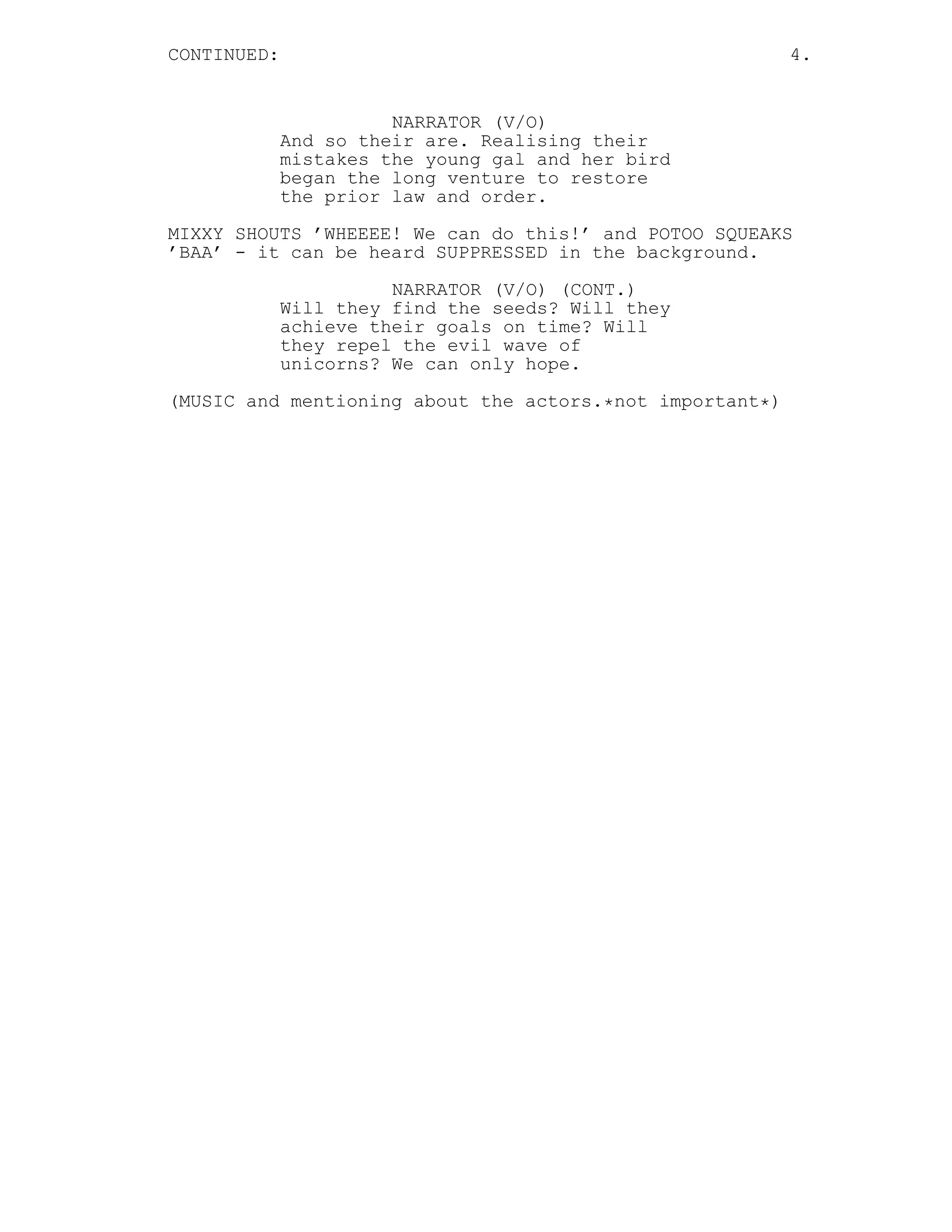 CONTINUED: 4.
NARRATOR (V/O)
And so their are. Realising their
mistakes the young gal and her bird
began the long venture to restore
the prior law and order.
MIXXY SHOUTS ’WHEEEE! We can do this!’ and POTOO SQUEAKS
’BAA’ - it can be heard SUPPRESSED in the background.
NARRATOR (V/O) (CONT.)
Will they find the seeds? Will they
achieve their goals on time? Will
they repel the evil wave of
unicorns? We can only hope.
(MUSIC and mentioning about the actors.*not important*)
 