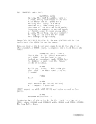 EXT. MAGICAL LAND. DAY.
NARRATOR (V/O)
Spring. The most beautiful time of
a year. Every disheveled witch and
tiny fairy are delighted by a
morning sun. Today is a very
special day. Like every year,
dwellers of the Magical Land gather
together on meadows to spread seeds
of Conciliation Flowers among other
plants. These keep joy and serenity
to stay on the land and to avoid
the corruption spreading.
Peaceful, CHEERFUL MELODY. Birds are SINGING and in the
background the LAUGHTER can be heard.
Someone mounts the broom and soars high in the sky with
characteristic SWISH sound. Alongside her a bird flaps its
wings
NARRATOR (V/O) (CONT.)
There she is. Our young, energetic
gal MIXXY. She has been given
indeed an important task. MIXXY has
to deliver a sack with the flowery
seeds on meadows.
MIXXY
Watch out, POTTY, I will show you
the trick I’ve been practicing for
5 weeks!
POTOO
Baa?
MIXXY
Fool Around? Me? POTTY, nothing
will happen, I promise.
MIXXY speeds up with LOUD SWISH and spins around on her
broom.
MIXXY
Wheeeee Whooooooah!!!
Suddenly, key of migrating birds fly right into her with
BANG, birds SQUAWK and SCREECH while MIXXY and POTOO SCREAM.
The bag falls down.
(CONTINUED)
 