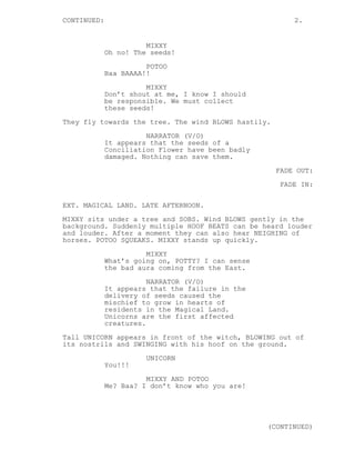 CONTINUED: 2.
MIXXY
Oh no! The seeds!
POTOO
Baa BAAAA!!
MIXXY
Don’t shout at me, I know I should
be responsible. We must collect
these seeds!
They fly towards the tree. The wind BLOWS hastily.
NARRATOR (V/O)
It appears that the seeds of a
Conciliation Flower have been badly
damaged. Nothing can save them.
FADE OUT:
FADE IN:
EXT. MAGICAL LAND. LATE AFTERNOON.
MIXXY sits under a tree and SOBS. Wind BLOWS gently in the
background. Suddenly multiple HOOF BEATS can be heard louder
and louder. After a moment they can also hear NEIGHING of
horses. POTOO SQUEAKS. MIXXY stands up quickly.
MIXXY
What’s going on, POTTY? I can sense
the bad aura coming from the East.
NARRATOR (V/O)
It appears that the failure in the
delivery of seeds caused the
mischief to grow in hearts of
residents in the Magical Land.
Unicorns are the first affected
creatures.
Tall UNICORN appears in front of the witch, BLOWING out of
its nostrils and SWINGING with his hoof on the ground.
UNICORN
You!!!
MIXXY AND POTOO
Me? Baa? I don’t know who you are!
(CONTINUED)
 