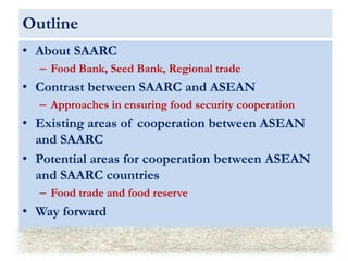 Outline
• About SAARC
– Food Bank, Seed Bank, Regional trade
• Contrast between SAARC and ASEAN
– Approaches in ensuring f...