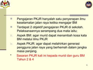 Pengajaran PKJR hanyalah satu penyerapan ilmu keselamatan jalan raya ketika mengajar BM Terdapat 2 objektif pengajaran PKJR di sekolah. Pelaksanaannya serampang dua mata iaitu; Aspek BM: agar murid dapat menambah kosa kata BM melalui ilmu PKJR Aspek PKJR: agar dapat melahirkan generasi pengguna jalan raya yang berhemah dalam jangka masa panjang. *  Sasaran PKJR kali ini kepada murid dan guru BM Tahun 2 & 4 