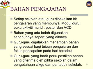 BAHAN PENGAJARAN Setiap sekolah atau guru dibekalkan kit pengajaran yang mempunyai Modul guru, buku aktiviti murid , poster dan VCD Bahan yang ada boleh digunakan sepenuhnya seperti yang dibawa Guru-guru digalakkan menambah bahan yang sesuai bagi tujuan pengajaran dan fokus pencapaian pada hari tersebut Guru-guru yang hadir perlu pastikan bahan yang diterima oleh pihka sekolah dalam pengetahuan cikgu dan pentadbir sekolah. 