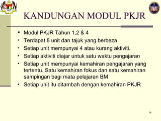 KANDUNGAN MODUL PKJR Modul PKJR Tahun 1,2 & 4 Terdapat 8 unit dan tajuk yang berbeza Setiap unit mempunyai 4 atau kurang aktiviti.  Setiap aktiviti diajar untuk satu waktu pengajaran Setiap unit mempunyai kemahiran pengajaran yang tertentu. Satu kemahiran fokus dan satu kemahiran sampingan bagi mata pelajaran BM Setiap unit itu ditambah dengan kemahiran PKJR 