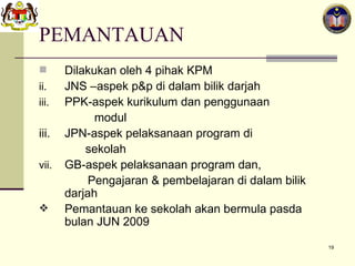 PEMANTAUAN Dilakukan oleh 4 pihak KPM JNS –aspek p&p di dalam bilik darjah PPK-aspek kurikulum dan penggunaan    modul iii. JPN-aspek pelaksanaan program di  sekolah GB-aspek pelaksanaan program dan,     Pengajaran & pembelajaran di dalam bilik    darjah Pemantauan ke sekolah akan bermula pasda bulan JUN 2009 