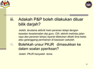 iii. Adakah P&P boleh dilakukan diluar bilik darjah? - boleh, terutama aktiviti main peranan tetapi dengan kawalan keselamatan drp guru. Cth: aktiviti melintas jalan raya dan peranan lampu isyarat dilakukan dikaki lima kelas atau gelanggang permainan di kawasan sekolah. Bolehkah unsur PKJR  dimasukkan ke dalam soalan pperiksan? -boleh. PKJR hanyalah  tema. 