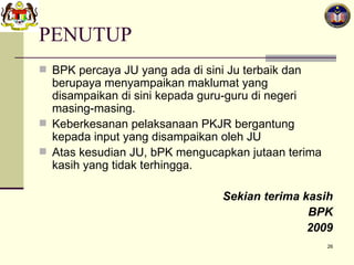 PENUTUP BPK percaya JU yang ada di sini Ju terbaik dan berupaya menyampaikan maklumat yang disampaikan di sini kepada guru-guru di negeri masing-masing. Keberkesanan pelaksanaan PKJR bergantung kepada input yang disampaikan oleh JU Atas kesudian JU, bPK mengucapkan jutaan terima kasih yang tidak terhingga. Sekian terima kasih BPK 2009 