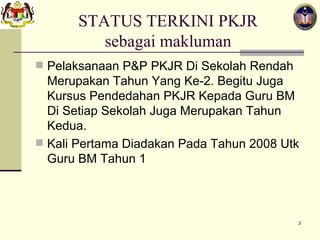 STATUS TERKINI PKJR sebagai makluman Pelaksanaan P&P PKJR Di Sekolah Rendah Merupakan Tahun Yang Ke-2. Begitu Juga Kursus Pendedahan PKJR Kepada Guru BM Di Setiap Sekolah Juga Merupakan Tahun Kedua. Kali Pertama Diadakan Pada Tahun 2008 Utk Guru BM Tahun 1 