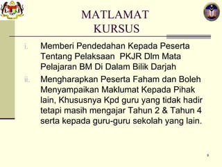 MATLAMAT  KURSUS Memberi Pendedahan Kepada Peserta Tentang Pelaksaan  PKJR Dlm Mata Pelajaran BM Di Dalam Bilik Darjah Mengharapkan Peserta Faham dan Boleh Menyampaikan Maklumat Kepada Pihak lain, Khususnya Kpd guru yang tidak hadir tetapi masih mengajar Tahun 2 & Tahun 4 serta kepada guru-guru sekolah yang lain.  