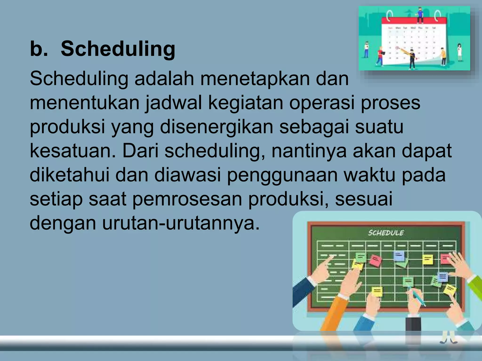 b. Scheduling
Scheduling adalah menetapkan dan
menentukan jadwal kegiatan operasi proses
produksi yang disenergikan sebagai suatu
kesatuan. Dari scheduling, nantinya akan dapat
diketahui dan diawasi penggunaan waktu pada
setiap saat pemrosesan produksi, sesuai
dengan urutan-urutannya.
 