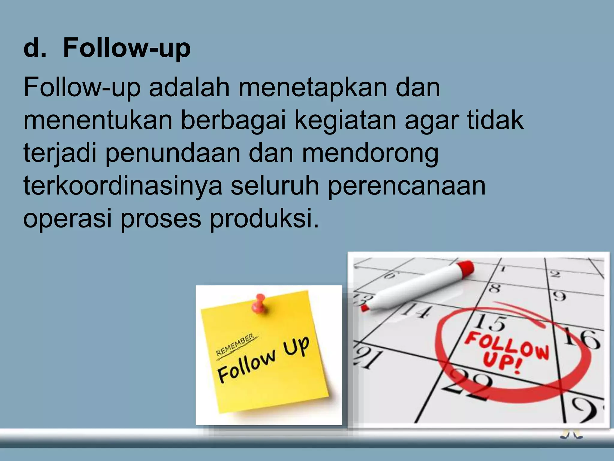 d. Follow-up
Follow-up adalah menetapkan dan
menentukan berbagai kegiatan agar tidak
terjadi penundaan dan mendorong
terkoordinasinya seluruh perencanaan
operasi proses produksi.
 