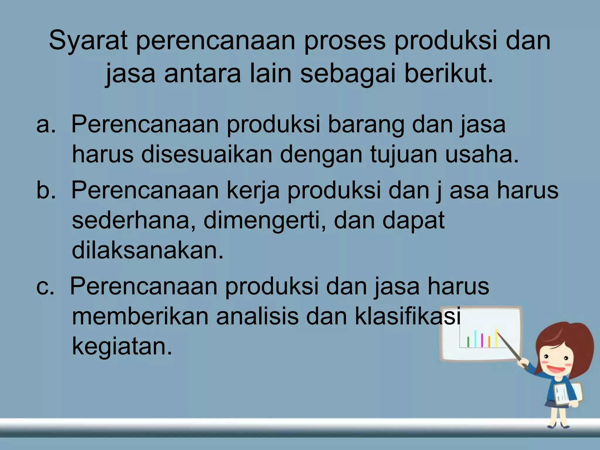 Syarat perencanaan proses produksi dan
jasa antara lain sebagai berikut.
a. Perencanaan produksi barang dan jasa
harus disesuaikan dengan tujuan usaha.
b. Perencanaan kerja produksi dan j asa harus
sederhana, dimengerti, dan dapat
dilaksanakan.
c. Perencanaan produksi dan jasa harus
memberikan analisis dan klasifikasi
kegiatan.
 