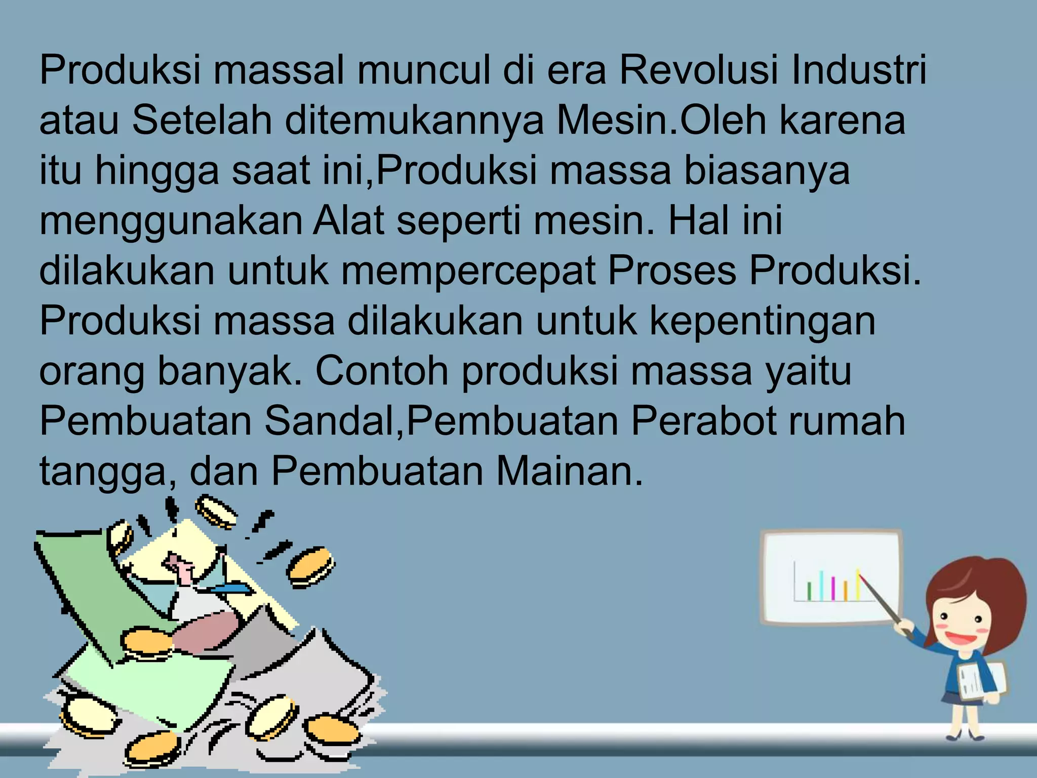 Produksi massal muncul di era Revolusi Industri
atau Setelah ditemukannya Mesin.Oleh karena
itu hingga saat ini,Produksi massa biasanya
menggunakan Alat seperti mesin. Hal ini
dilakukan untuk mempercepat Proses Produksi.
Produksi massa dilakukan untuk kepentingan
orang banyak. Contoh produksi massa yaitu
Pembuatan Sandal,Pembuatan Perabot rumah
tangga, dan Pembuatan Mainan.
 
