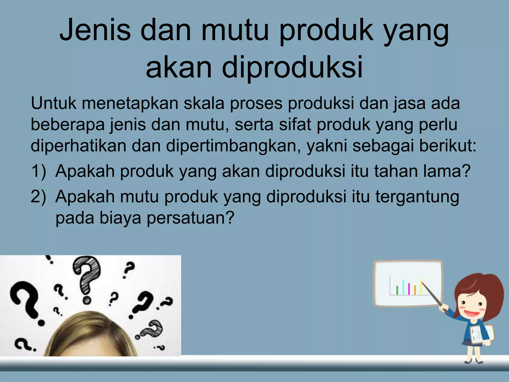 Jenis dan mutu produk yang
akan diproduksi
Untuk menetapkan skala proses produksi dan jasa ada
beberapa jenis dan mutu, serta sifat produk yang perlu
diperhatikan dan dipertimbangkan, yakni sebagai berikut:
1) Apakah produk yang akan diproduksi itu tahan lama?
2) Apakah mutu produk yang diproduksi itu tergantung
pada biaya persatuan?
 