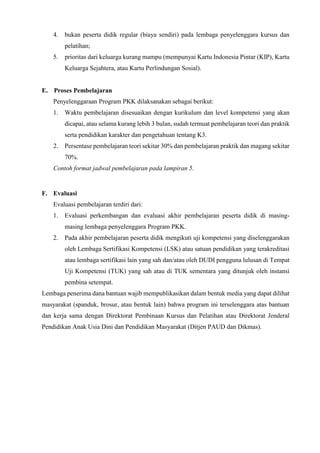 4. bukan peserta didik regular (biaya sendiri) pada lembaga penyelenggara kursus dan
pelatihan;
5. prioritas dari keluarga kurang mampu (mempunyai Kartu Indonesia Pintar (KIP), Kartu
Keluarga Sejahtera, atau Kartu Perlindungan Sosial).
E. Proses Pembelajaran
Penyelenggaraan Program PKK dilaksanakan sebagai berikut:
1. Waktu pembelajaran disesuaikan dengan kurikulum dan level kompetensi yang akan
dicapai, atau selama kurang lebih 3 bulan, sudah termuat pembelajaran teori dan praktik
serta pendidikan karakter dan pengetahuan tentang K3.
2. Persentase pembelajaran teori sekitar 30% dan pembelajaran praktik dan magang sekitar
70%.
Contoh format jadwal pembelajaran pada lampiran 5.
F. Evaluasi
Evaluasi pembelajaran terdiri dari:
1. Evaluasi perkembangan dan evaluasi akhir pembelajaran peserta didik di masing-
masing lembaga penyelenggara Program PKK.
2. Pada akhir pembelajaran peserta didik mengikuti uji kompetensi yang diselenggarakan
oleh Lembaga Sertifikasi Kompetensi (LSK) atau satuan pendidikan yang terakreditasi
atau lembaga sertifikasi lain yang sah dan/atau oleh DUDI pengguna lulusan di Tempat
Uji Kompetensi (TUK) yang sah atau di TUK sementara yang ditunjuk oleh instansi
pembina setempat.
Lembaga penerima dana bantuan wajib mempublikasikan dalam bentuk media yang dapat dilihat
masyarakat (spanduk, brosur, atau bentuk lain) bahwa program ini terselenggara atas bantuan
dan kerja sama dengan Direktorat Pembinaan Kursus dan Pelatihan atau Direktorat Jenderal
Pendidikan Anak Usia Dini dan Pendidikan Masyarakat (Ditjen PAUD dan Dikmas).
 