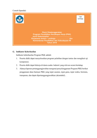 Contoh Spanduk:
G. Indikator Keberhasilan
Indikator keberhasilan Program PKK adalah:
1. Peserta didik dapat menyelesaikan program pelatihan dengan tuntas dan mengikuti uji
kompetensi.
2. Peserta didik dapat bekerja di dunia usaha /industri yang relevan secara bertahap.
3. Adanya laporan pertanggungjawaban mengenai penyelenggaraan Program PKK berikut
penggunaan dana bantuan PKK yang tepat sasaran, tepat guna, tepat waktu, bermutu,
transparan, dan dapat dipertanggungjawabkan (akuntabel) .
Disini Diselenggarakan
Program Pendidikan Kecakapan Kerja (PKK)
Jenis Keterampilan ............................................
Kerjasama Antara Lembaga .......................... dan
Kementerian Pendidikan dan Kebudayaan RI
Tahun 2018
Logo
Lembaga
 