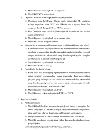 3) Memiliki nomor rekening bank a.n. organisasi.
4) Memiliki NPWP a.n. organisasi.
d. Organisasi mitra dan asosisasi profesi kursus dan pelatihan;
1) Organisasi mitra PAUD dan Dikmas, wajib melampirkan SK penetapan
sebagai organisasi mitra PAUD dan Dikmas atau Anggaran Dasar dan
Anggaran Rumah Tangga (AD dan ART) organisasi.
2) Bagi Organisasi mitra daerah wajib memperoleh rekomendasi dari pejabat
daerah yang terkait
3) Memiliki nomor rekening bank a.n. organisasi mitra.
4) Memiliki NPWP a.n. organisasi mitra.
e. Kementerian terkait yang melaksanakan fungsi pendidikan kejuruan atau vokasi
1) Kementerian terkait yang ingin bermitra dan memperoleh dana bantuan untuk
mendidik kejuruan/vokasi kepada masyarakat dapat mengusulkan proposal
dengan melampirkan rekomendasi yang ditandatangani pejabat setingkat
direktur/eselon II. (contoh format lampiran 2).
2) Memiliki nomor rekening bank a.n. lembaga.
3) Memiliki NPWP a.n. lembaga.
f. Dunia Usaha dan Dunia Industri
1) Badan usaha atau industri yang ingin bermitra dan memperoleh dana bantuan
untuk mendidik kejuruan/vokasi kepada masyarakat dapat mengusulkan
proposal yang melampirkan izin usaha/izin operasional dan rekomendasi
yang ditandatangani pimpinan atau manajer yang bertanggung jawab pada
pengembangan Sumber Daya Manusia (SDM).
2) Memiliki nomor rekening bank a.n. DUDI.
3) Memiliki nomor pokok wajib pajak (NPWP) a.n. DUDI
2. Persyaratan Teknis
a. Pendidik/instruktur
1) Memiliki kualifikasi dan kompetensi sesuai dengan bidang keterampilan dan
materi yang diajarkan (dibuktikan dengan sertifikat kompetensi, pengalaman,
atau ijazah yang relevan) dan mampu melaksanakan pembelajaran.
2) Mampu merencanakan, melaksanakan, dan mengevaluasi hasil belajar.
3) Memiliki pengalaman bekerja sesuai bidang keterampilan atau kompetensi
yang diajarkan.
Contoh format daftar pendidik/instruktur pada lampiran 3.
 