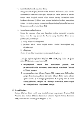 b. Kurikulum Berbasis Kompetensi (KBK)
Menggunakan KBK yang diterbitkan oleh Direktorat Pembinaan Kursus dan/atau
Pelatihan atau kurikulum/silabus yang disusun oleh satuan pendidikan bersama
dengan DUDI pengguna lulusan. Selain memuat tentang keterampilan dalam
kurikulum, Program PKK juga harus memuat pendidikan karakter, pengetahuan
tentang etos kerja, peraturan perundang-undangan tentang ketenagakerjaan, serta
Keselamatan dan Kesehatan Kerja (K3).
c. Sarana Prasarana Pembelajaran
Sarana dan prasarana belajar yang digunakan minimal memenuhi persyaratan
teknis, baik dari segi jumlah dan kualitas yang diperlukan dalam proses
pembelajaran, diantaranya:
1) ruang belajar teori dan praktik;
2) peralatan praktik sesuai dengan bidang keahlian /keterampilan yang
diajarkan; dan
3) alat peraga.
Contoh format daftar sarana dan prasarana pada lampiran 4.
Lembaga dapat mengusulkan Program PKK untuk yang kedua kali (pada
tahun 2018) dengan persyaratan wajib:
1. menyampaikan laporan hasil pelaksanaan program dan
pertanggungjawaban penggunaan dana bantuan pemerintah Program
PKK yang pertama.
2. menyampaikan status lulusan Program PKK yang pertama dilaksanakan
dengan format nama, alamat, dan status lulusan. Untuk status lulusan
apakah masih: a) menunggu penempatan, b) magang atau c) sudah
bekerja, jika sudah bekerja di beri keterangan nama DUDI, nomor telepon
DUDI tempat lulusan Program PKK bekerja).
C. Bentuk Bantuan
Bantuan diberikan dalam bentuk uang kepada lembaga penyelenggara Program PKK.
Pencairan dana bantuan dilakukan berdasarkan ketetapan Pejabat Pembuat Komitmen
(PPK) dan disahkan Kuasa Pengguna Anggaran (KPA).
 