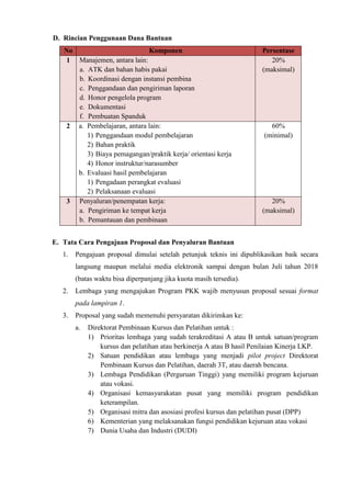 D. Rincian Penggunaan Dana Bantuan
No Komponen Persentase
1 Manajemen, antara lain:
a. ATK dan bahan habis pakai
b. Koordinasi dengan instansi pembina
c. Penggandaan dan pengiriman laporan
d. Honor pengelola program
e. Dokumentasi
f. Pembuatan Spanduk
20%
(maksimal)
2 a. Pembelajaran, antara lain:
1) Penggandaan modul pembelajaran
2) Bahan praktik
3) Biaya pemagangan/praktik kerja/ orientasi kerja
4) Honor instruktur/narasumber
b. Evaluasi hasil pembelajaran
1) Pengadaan perangkat evaluasi
2) Pelaksanaan evaluasi
60%
(minimal)
3 Penyaluran/penempatan kerja:
a. Pengiriman ke tempat kerja
b. Pemantauan dan pembinaan
20%
(maksimal)
E. Tata Cara Pengajuan Proposal dan Penyaluran Bantuan
1. Pengajuan proposal dimulai setelah petunjuk teknis ini dipublikasikan baik secara
langsung maupun melalui media elektronik sampai dengan bulan Juli tahun 2018
(batas waktu bisa diperpanjang jika kuota masih tersedia).
2. Lembaga yang mengajukan Program PKK wajib menyusun proposal sesuai format
pada lampiran 1.
3. Proposal yang sudah memenuhi persyaratan dikirimkan ke:
a. Direktorat Pembinaan Kursus dan Pelatihan untuk :
1) Prioritas lembaga yang sudah terakreditasi A atau B untuk satuan/program
kursus dan pelatihan atau berkinerja A atau B hasil Penilaian Kinerja LKP.
2) Satuan pendidikan atau lembaga yang menjadi pilot project Direktorat
Pembinaan Kursus dan Pelatihan, daerah 3T, atau daerah bencana.
3) Lembaga Pendidikan (Perguruan Tinggi) yang memiliki program kejuruan
atau vokasi.
4) Organisasi kemasyarakatan pusat yang memiliki program pendidikan
keterampilan.
5) Organisasi mitra dan asosiasi profesi kursus dan pelatihan pusat (DPP)
6) Kementerian yang melaksanakan fungsi pendidikan kejuruan atau vokasi
7) Dunia Usaha dan Industri (DUDI)
 