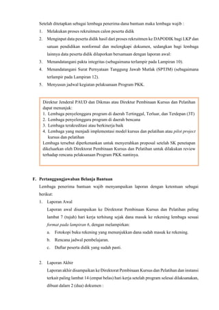Setelah ditetapkan sebagai lembaga penerima dana bantuan maka lembaga wajib :
1. Melakukan proses rekruitmen calon peserta didik
2. Menginput data peserta didik hasil dari proses rekruitmen ke DAPODIK bagi LKP dan
satuan pendidikan nonformal dan melengkapi dokumen, sedangkan bagi lembaga
lainnya data peserta didik dilaporkan bersamaan dengan laporan awal:
3. Menandatangani pakta integritas (sebagaimana terlampir pada Lampiran 10).
4. Menandatangani Surat Pernyataan Tanggung Jawab Mutlak (SPTJM) (sebagaimana
terlampir pada Lampiran 12).
5. Menyusun jadwal kegiatan pelaksanaan Program PKK.
F. Pertanggungjawaban Belanja Bantuan
Lembaga penerima bantuan wajib menyampaikan laporan dengan ketentuan sebagai
berikut:
1. Laporan Awal
Laporan awal disampaikan ke Direktorat Pembinaan Kursus dan Pelatihan paling
lambat 7 (tujuh) hari kerja terhitung sejak dana masuk ke rekening lembaga sesuai
format pada lampiran 6, dengan melampirkan:
a. Fotokopi buku rekening yang menunjukkan dana sudah masuk ke rekening.
b. Rencana jadwal pembelajaran.
c. Daftar peserta didik yang sudah pasti.
2. Laporan Akhir
Laporan akhir disampaikan ke Direktorat Pembinaan Kursus dan Pelatihan dan instansi
terkait paling lambat 14 (empat belas) hari kerja setelah program selesai dilaksanakan,
dibuat dalam 2 (dua) dokumen :
Direktur Jenderal PAUD dan Dikmas atau Direktur Pembinaan Kursus dan Pelatihan
dapat menunjuk:
1. Lembaga penyelenggara program di daerah Tertinggal, Terluar, dan Terdepan (3T)
2. Lembaga penyelenggara program di daerah bencana
3. Lembaga terakreditasi atau berkinerja baik
4. Lembaga yang menjadi implementasi model kursus dan pelatihan atau pilot project
kursus dan pelatihan
Lembaga tersebut diperkenankan untuk menyerahkan proposal setelah SK penetapan
dikeluarkan oleh Direktorat Pembinaan Kursus dan Pelatihan untuk dilakukan review
terhadap rencana pelaksanaan Program PKK nantinya.
 