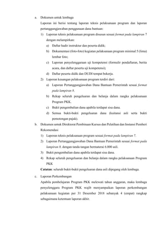 a. Dokumen untuk lembaga
Laporan ini berisi tentang laporan teknis pelaksanaan program dan laporan
pertanggungjawaban penggunaan dana bantuan:
1) Laporan teknis pelaksanaan program disusun sesuai format pada lampiran 7
dengan melampirkan:
a) Daftar hadir instruktur dan peserta didik;
b) Dokumentasi (foto-foto) kegiatan pelaksanaan program minimal 5 (lima)
lembar foto;
c) Laporan penyelenggaraan uji kompetensi (formulir pendaftaran, berita
acara, dan daftar peserta uji kompetensi);
d) Daftar peserta didik dan DUDI tempat bekerja.
2) Laporan keuangan pelaksanaan program terdiri dari:
a) Laporan Pertanggungjawaban Dana Bantuan Pemerintah sesuai format
pada lampiran 8.
b) Rekap seluruh pengeluaran dan belanja dalam rangka pelaksanaan
Program PKK.
c) Bukti pengembalian dana apabila terdapat sisa dana.
d) Semua bukti-bukti pengeluaran dana (kuitansi asli serta bukti
pemotongan pajak).
b. Dokumen untuk Direktorat Pembinaan Kursus dan Pelatihan dan Instansi Pemberi
Rekomendasi
1) Laporan teknis pelaksanaan program sesuai format pada lampiran 7.
2) Laporan Pertanggungjawaban Dana Bantuan Pemerintah sesuai format pada
lampiran 8, dengan tanda tangan bermaterai 6.000 asli.
3) Bukti pengembalian dana apabila terdapat sisa dana.
4) Rekap seluruh pengeluaran dan belanja dalam rangka pelaksanaan Program
PKK
Catatan: seluruh bukti-bukti pengeluaran dana asli dipegang oleh lembaga.
c. Laporan Perkembangan
Apabila pembelajaran Program PKK melewati tahun anggaran, maka lembaga
penyelenggara Program PKK wajib menyampaikan laporan perkembangan
pelaksanaan kegiatan per 31 Desember 2018 sebanyak 4 (empat) rangkap
sebagaimana ketentuan laporan akhir.
 