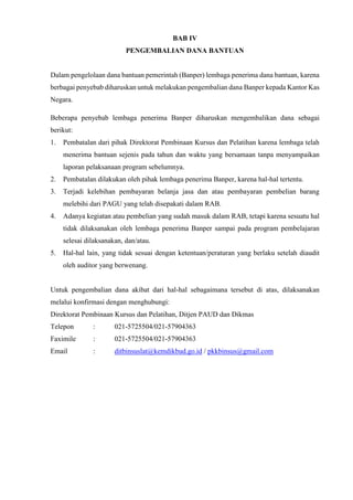 BAB IV
PENGEMBALIAN DANA BANTUAN
Dalam pengelolaan dana bantuan pemerintah (Banper) lembaga penerima dana bantuan, karena
berbagai penyebab diharuskan untuk melakukan pengembalian dana Banper kepada Kantor Kas
Negara.
Beberapa penyebab lembaga penerima Banper diharuskan mengembalikan dana sebagai
berikut:
1. Pembatalan dari pihak Direktorat Pembinaan Kursus dan Pelatihan karena lembaga telah
menerima bantuan sejenis pada tahun dan waktu yang bersamaan tanpa menyampaikan
laporan pelaksanaan program sebelumnya.
2. Pembatalan dilakukan oleh pihak lembaga penerima Banper, karena hal-hal tertentu.
3. Terjadi kelebihan pembayaran belanja jasa dan atau pembayaran pembelian barang
melebihi dari PAGU yang telah disepakati dalam RAB.
4. Adanya kegiatan atau pembelian yang sudah masuk dalam RAB, tetapi karena sesuatu hal
tidak dilaksanakan oleh lembaga penerima Banper sampai pada program pembelajaran
selesai dilaksanakan, dan/atau.
5. Hal-hal lain, yang tidak sesuai dengan ketentuan/peraturan yang berlaku setelah diaudit
oleh auditor yang berwenang.
Untuk pengembalian dana akibat dari hal-hal sebagaimana tersebut di atas, dilaksanakan
melalui konfirmasi dengan menghubungi:
Direktorat Pembinaan Kursus dan Pelatihan, Ditjen PAUD dan Dikmas
Telepon : 021-5725504/021-57904363
Faximile : 021-5725504/021-57904363
Email : ditbinsuslat@kemdikbud.go.id / pkkbinsus@gmail.com
 