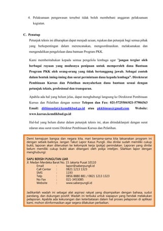 4. Pelaksanaan pengawasan tersebut tidak boleh membebani anggaran pelaksanaan
kegiatan.
C. Penutup
Petunjuk teknis ini diharapkan dapat menjadi acuan, rujukan dan petunjuk bagi semua pihak
yang berkepentingan dalam merencanakan, mengoordinasikan, melaksanakan dan
mengendalikan pengelolaan dana bantuan Program PKK.
Kami memberitahukan kepada semua pengelola lembaga agar ”jangan tergiur oleh
berbagai rayuan yang modusnya penipuan untuk memperoleh dana Bantuan
Program PKK oleh orang-orang yang tidak bertanggung jawab. Sebagai contoh
dalam bentuk iming-iming dan surat permintaan dana kepada lembaga”. Direktorat
Pembinaan Kursus dan Pelatihan menyalurkan dana bantuan sesuai dengan
petunjuk teknis, profesional dan transparan.
Apabila ada hal yang belum jelas, dapat menghubungi langsung ke Direktorat Pembinaan
Kursus dan Pelatihan dengan nomor Telepon dan Fax: 021-5725504/021-57904363
Email: ditbinsuslat@kemdikbud.go.id atau pkkbinsus@gmail.com Website:
www.kursus.kemdikbud.go.id
Hal-hal yang belum diatur dalam petunjuk teknis ini, akan ditindaklanjuti dengan surat
edaran atau surat resmi Direktur Pembinaan Kursus dan Pelatihan.
Demi kemajuan bangsa dan negara kita, mari bersama-sama kita laksanakan program ini
dengan sebaik-baiknya. Jangan Takut Lapor Kasus Pungli. Jika dinilai sudah memiliki cukup
bukti, laporan akan diteruskan ke kelompok kerja (pokja) penindakan. Laporan yang dinilai
belum memiliki cukup bukti akan ditangani oleh pokja intelijen. Silahkan lapor dengan
menghubungi:
SAPU BERSIH PUNGUTAN LIAR
Jl. Medan Merdeka Barat No. 15 Jakarta Pusat 10110
Email : lapor@saberpungli.id
Call Center : 0821 1213 1323
SMS : 1193
Telp : 0856 8880 881 / 0821 1213 1323
No Fax : 021-3453085
Website : www.saberpungli.id
Jadikanlah wadah ini sebagai alat aspirasi rakyat yang disampaikan dengan bahasa, sudut
pandang, dan dukungan positif. Wadah ini terbuka untuk siapapun yang hendak melakukan
pelaporan. Apabila ada kekurangan dan keterbatasan dalam hal proses pelaporan di aplikasi
kami, mohon diinformasikan agar segera dilakukan perbaikan.
 