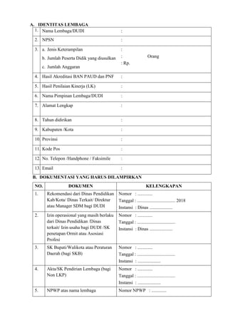 A. IDENTITAS LEMBAGA
1. Nama Lembaga/DUDI :
2. NPSN :
3. a. Jenis Keterampilan
b. Jumlah Peserta Didik yang diusulkan
c. Jumlah Anggaran
:
: Orang
: Rp.
4. Hasil Akreditasi BAN PAUD dan PNF :
5. Hasil Penilaian Kinerja (LK) :
6. Nama Pimpinan Lembaga/DUDI :
7. Alamat Lengkap :
8. Tahun didirikan :
9. Kabupaten /Kota :
10. Provinsi :
11. Kode Pos :
12. No. Telepon /Handphone / Faksimile :
13. Email :
B. DOKUMENTASI YANG HARUS DILAMPIRKAN
NO. DOKUMEN KELENGKAPAN
1. Rekomendasi dari Dinas Pendidikan
Kab/Kota/ Dinas Terkait/ Direktur
atau Manager SDM bagi DUDI
Nomor : .............
Tanggal : ................................. 2018
Instansi : Dinas ....................
2. Izin operasional yang masih berlaku
dari Dinas Pendidikan /Dinas
terkait/ Izin usaha bagi DUDI /SK
penetapan Ormit atau Asosiasi
Profesi
Nomor : .............
Tanggal : .................................
Instansi : Dinas ....................
3. SK Bupati/Walikota atau Peraturan
Daerah (bagi SKB)
Nomor : .............
Tanggal : .................................
Instansi : ....................
4. Akta/SK Pendirian Lembaga (bagi
Non LKP)
Nomor : .............
Tanggal : .................................
Instansi : ....................
5. NPWP atas nama lembaga Nomor NPWP : .............
 