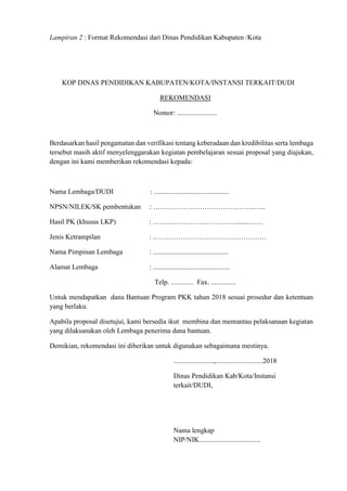 Lampiran 2 : Format Rekomendasi dari Dinas Pendidikan Kabupaten /Kota
KOP DINAS PENDIDIKAN KABUPATEN/KOTA/INSTANSI TERKAIT/DUDI
REKOMENDASI
Nomor: .......................
Berdasarkan hasil pengamatan dan verifikasi tentang keberadaan dan kredibilitas serta lembaga
tersebut masih aktif menyelenggarakan kegiatan pembelajaran sesuai proposal yang diajukan,
dengan ini kami memberikan rekomendasi kepada:
Nama Lembaga/DUDI : ...........................................
NPSN/NILEK/SK pembentukan : ……………………………………..…..
Hasil PK (khusus LKP) : ……………………………….......……
Jenis Ketrampilan : .…………………………………………
Nama Pimpinan Lembaga : ...........................................
Alamat Lembaga : ............................................
Telp. ............. Fax. ..............
Untuk mendapatkan dana Bantuan Program PKK tahun 2018 sesuai prosedur dan ketentuan
yang berlaku.
Apabila proposal disetujui, kami bersedia ikut membina dan memantau pelaksanaan kegiatan
yang dilaksanakan oleh Lembaga penerima dana bantuan.
Demikian, rekomendasi ini diberikan untuk digunakan sebagaimana mestinya.
.......................,...........................2018
Dinas Pendidikan Kab/Kota/Instansi
terkait/DUDI,
Nama lengkap
NIP/NIK...................................
 