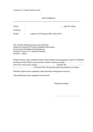 Lampiran 6 : Format Laporan Awal
KOP LEMBAGA
Nomor : ………(tgl /bln /tahun)
Lampiran :
Perihal : Laporan Awal Program PKK Tahun 2018
Yth. Direktur Pembinaan Kursus dan Pelatihan
Direktorat Jenderal PAUD dan Pendidikan Masyarakat
Kementerian Pendidikan dan Kebudayaan
Gedung E Lantai VI, Jl. Jenderal Sudirman
Senayan – Jakarta
Dengan hormat, kami sampaikan bahwa dana bantuan penyelenggaraan program Pendidikan
Kecakapan Kerja (PKK) yang disalurkan melalui rekening lembaga…………………………..
telah kami terima pada tanggal ………………………. , sejumlah Rp. ………………………
(………………………….), fotokopi bukti rekening dan jadwal pembelajaran terlampir.
Demikian laporan kami sampaikan untuk digunakan sebagaimana mestinya.
Atas perhatiannya kami sampaikan terima kasih.
Pimpinan lembaga,
……………………………………..
 