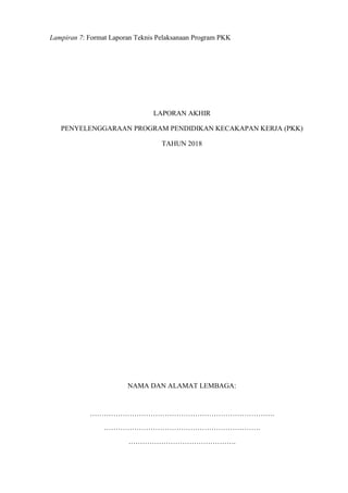 Lampiran 7: Format Laporan Teknis Pelaksanaan Program PKK
LAPORAN AKHIR
PENYELENGGARAAN PROGRAM PENDIDIKAN KECAKAPAN KERJA (PKK)
TAHUN 2018
NAMA DAN ALAMAT LEMBAGA:
…………………………………………………………………….
………………………………………………………….
……………………………………….
 