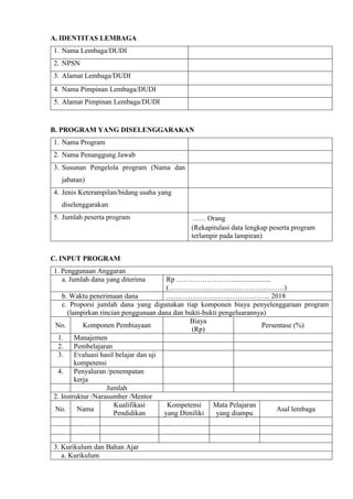 A. IDENTITAS LEMBAGA
1. Nama Lembaga/DUDI
2. NPSN
3. Alamat Lembaga/DUDI
4. Nama Pimpinan Lembaga/DUDI
5. Alamat Pimpinan Lembaga/DUDI
B. PROGRAM YANG DISELENGGARAKAN
1. Nama Program
2. Nama Penanggung Jawab
3. Susunan Pengelola program (Nama dan
jabatan)
4. Jenis Keterampilan/bidang usaha yang
diselenggarakan
5. Jumlah peserta program …… Orang
(Rekapitulasi data lengkap peserta program
terlampir pada lampiran)
C. INPUT PROGRAM
1. Penggunaan Anggaran
a. Jumlah dana yang diterima Rp …………………….....................
(…………………….……………………)
b. Waktu penerimaan dana …………………………………….. 2018
c. Proporsi jumlah dana yang digunakan tiap komponen biaya penyelenggaraan program
(lampirkan rincian penggunaan dana dan bukti-bukti pengeluarannya)
No. Komponen Pembiayaan
Biaya
(Rp)
Persentase (%)
1. Manajemen
2. Pembelajaran
3. Evaluasi hasil belajar dan uji
kompetensi
4. Penyaluran /penempatan
kerja
Jumlah
2. Instruktur /Narasumber /Mentor
No. Nama
Kualifikasi
Pendidikan
Kompetensi
yang Dimiliki
Mata Pelajaran
yang diampu
Asal lembaga
3. Kurikulum dan Bahan Ajar
a. Kurikulum
 