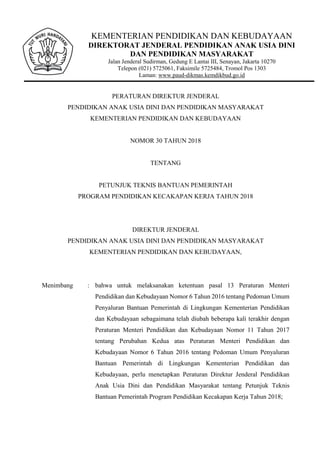 KEMENTERIAN PENDIDIKAN DAN KEBUDAYAAN
DIREKTORAT JENDERAL PENDIDIKAN ANAK USIA DINI
DAN PENDIDIKAN MASYARAKAT
Jalan Jenderal Sudirman, Gedung E Lantai III, Senayan, Jakarta 10270
Telepon (021) 5725061, Faksimile 5725484, Tromol Pos 1303
Laman: www.paud-dikmas.kemdikbud.go.id
PERATURAN DIREKTUR JENDERAL
PENDIDIKAN ANAK USIA DINI DAN PENDIDIKAN MASYARAKAT
KEMENTERIAN PENDIDIKAN DAN KEBUDAYAAN
NOMOR 30 TAHUN 2018
TENTANG
PETUNJUK TEKNIS BANTUAN PEMERINTAH
PROGRAM PENDIDIKAN KECAKAPAN KERJA TAHUN 2018
DIREKTUR JENDERAL
PENDIDIKAN ANAK USIA DINI DAN PENDIDIKAN MASYARAKAT
KEMENTERIAN PENDIDIKAN DAN KEBUDAYAAN,
Menimbang : bahwa untuk melaksanakan ketentuan pasal 13 Peraturan Menteri
Pendidikan dan Kebudayaan Nomor 6 Tahun 2016 tentang Pedoman Umum
Penyaluran Bantuan Pemerintah di Lingkungan Kementerian Pendidikan
dan Kebudayaan sebagaimana telah diubah beberapa kali terakhir dengan
Peraturan Menteri Pendidikan dan Kebudayaan Nomor 11 Tahun 2017
tentang Perubahan Kedua atas Peraturan Menteri Pendidikan dan
Kebudayaan Nomor 6 Tahun 2016 tentang Pedoman Umum Penyaluran
Bantuan Pemerintah di Lingkungan Kementerian Pendidikan dan
Kebudayaan, perlu menetapkan Peraturan Direktur Jenderal Pendidikan
Anak Usia Dini dan Pendidikan Masyarakat tentang Petunjuk Teknis
Bantuan Pemerintah Program Pendidikan Kecakapan Kerja Tahun 2018;
 