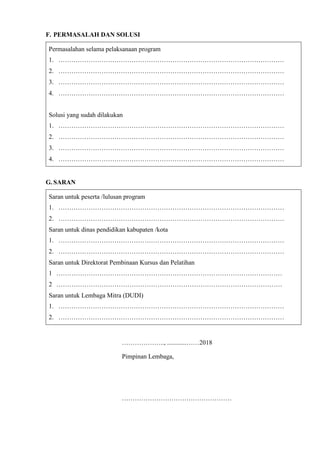 F. PERMASALAH DAN SOLUSI
Permasalahan selama pelaksanaan program
1. ……………………………………………………………………………………………
2. ……………………………………………………………………………………………
3. ……………………………………………………………………………………………
4. ……………………………………………………………………………………………
Solusi yang sudah dilakukan
1. ……………………………………………………………………………………………
2. ……………………………………………………………………………………………
3. ……………………………………………………………………………………………
4. ……………………………………………………………………………………………
G. SARAN
Saran untuk peserta /lulusan program
1. ……………………………………………………………………………………………
2. ……………………………………………………………………………………………
Saran untuk dinas pendidikan kabupaten /kota
1. ……………………………………………………………………………………………
2. ……………………………………………………………………………………………
Saran untuk Direktorat Pembinaan Kursus dan Pelatihan
1 ……………………………………………………………………………………………
2 ……………………………………………………………………………………………
Saran untuk Lembaga Mitra (DUDI)
1. ……………………………………………………………………………………………
2. ……………………………………………………………………………………………
……………….., ............……2018
Pimpinan Lembaga,
……………………………………………
 