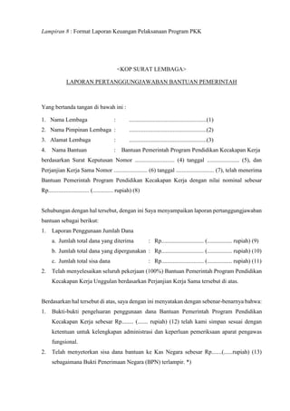 Lampiran 8 : Format Laporan Keuangan Pelaksanaan Program PKK
<KOP SURAT LEMBAGA>
LAPORAN PERTANGGUNGJAWABAN BANTUAN PEMERINTAH
Yang bertanda tangan di bawah ini :
1. Nama Lembaga : .....................................................(1)
2. Nama Pimpinan Lembaga : .....................................................(2)
3. Alamat Lembaga : .....................................................(3)
4. Nama Bantuan : Bantuan Pemerintah Program Pendidikan Kecakapan Kerja
berdasarkan Surat Keputusan Nomor ........................... (4) tanggal ...................... (5), dan
Perjanjian Kerja Sama Nomor ....................... (6) tanggal .......................... (7), telah menerima
Bantuan Pemerintah Program Pendidikan Kecakapan Kerja dengan nilai nominal sebesar
Rp............................ (.............. rupiah) (8)
Sehubungan dengan hal tersebut, dengan ini Saya menyampaikan laporan pertanggungjawaban
bantuan sebagai berikut:
1. Laporan Penggunaan Jumlah Dana
a. Jumlah total dana yang diterima : Rp............................. (................. rupiah) (9)
b. Jumlah total dana yang dipergunakan : Rp............................. (................. rupiah) (10)
c. Jumlah total sisa dana : Rp............................. (................. rupiah) (11)
2. Telah menyelesaikan seluruh pekerjaan (100%) Bantuan Pemerintah Program Pendidikan
Kecakapan Kerja Unggulan berdasarkan Perjanjian Kerja Sama tersebut di atas.
Berdasarkan hal tersebut di atas, saya dengan ini menyatakan dengan sebenar-benarnya bahwa:
1. Bukti-bukti pengeluaran penggunaan dana Bantuan Pemerintah Program Pendidikan
Kecakapan Kerja sebesar Rp........ (....... rupiah) (12) telah kami simpan sesuai dengan
ketentuan untuk kelengkapan administrasi dan keperluan pemeriksaan aparat pengawas
fungsional.
2. Telah menyetorkan sisa dana bantuan ke Kas Negara sebesar Rp.......(......rupiah) (13)
sebagaimana Bukti Penerimaan Negara (BPN) terlampir. *)
 