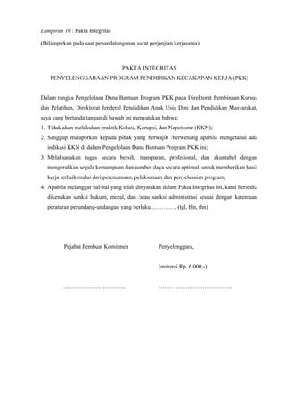 Lampiran 10 : Pakta Integritas
(Dilampirkan pada saat penandatanganan surat perjanjian kerjasama)
PAKTA INTEGRITAS
PENYELENGGARAAN PROGRAM PENDIDIKAN KECAKAPAN KERJA (PKK)
Dalam rangka Pengelolaan Dana Bantuan Program PKK pada Direktorat Pembinaan Kursus
dan Pelatihan, Direktorat Jenderal Pendidikan Anak Usia Dini dan Pendidikan Masyarakat,
saya yang bertanda tangan di bawah ini menyatakan bahwa:
1. Tidak akan melakukan praktik Kolusi, Korupsi, dan Nepotisme (KKN);
2. Sanggup melaporkan kepada pihak yang berwajib /berwenang apabila mengetahui ada
indikasi KKN di dalam Pengelolaan Dana Bantuan Program PKK ini;
3. Melaksanakan tugas secara bersih, transparan, profesional, dan akuntabel dengan
mengerahkan segala kemampuan dan sumber daya secara optimal, untuk memberikan hasil
kerja terbaik mulai dari perencanaan, pelaksanaan dan penyelesaian program;
4. Apabila melanggar hal-hal yang telah dinyatakan dalam Pakta Integritas ini, kami bersedia
dikenakan sanksi hukum, moral, dan /atau sanksi administrasi sesuai dengan ketentuan
peraturan perundang-undangan yang berlaku.…………, (tgl, bln, thn)
Pejabat Pembuat Komitmen
………….………………..
Penyelenggara,
(materai Rp. 6.000,-)
……………………….………..
 