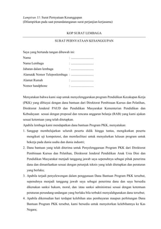 Lampiran 11: Surat Pernyataan Kesanggupan
(Dilampirkan pada saat penandatanganan surat perjanjian kerjasama)
KOP SURAT LEMBAGA
SURAT PERNYATAAN KESANGGUPAN
Saya yang bertanda tangan dibawah ini:
Nama : ............................
Nama Lembaga : ............................
Jabatan dalam lembaga : ............................
Alamat& Nomor Teleponlembaga : ............................
Alamat Rumah : ............................
Nomor handphone : ............................
Menyatakan bahwa kami siap untuk menyelenggarakan program Pendidikan Kecakapan Kerja
(PKK) yang dibiayai dengan dana bantuan dari Direktorat Pembinaan Kursus dan Pelatihan,
Direktorat Jenderal PAUD dan Pendidikan Masyarakat Kementerian Pendidikan dan
Kebudayaan sesuai dengan proposal dan rencana anggaran belanja (RAB) yang kami ajukan
sesuai ketentuan yang telah ditetapkan.
Apabila lembaga kami mendapatkan dana bantuan Program PKK, menyatakan:
1. Sanggup membelajarkan seluruh peserta didik hingga tuntas, mengikutkan peserta
mengikuti uji kompetensi, dan memfasilitasi untuk menyalurkan lulusan program untuk
bekerja pada dunia usaha dan dunia industri;
2. Dana bantuan yang telah diterima untuk Penyelenggaraan Program PKK dari Direktorat
Pembinaan Kursus dan Pelatihan, Direktorat Jenderal Pendidikan Anak Usia Dini dan
Pendidikan Masyarakat menjadi tanggung jawab saya sepenuhnya sebagai pihak penerima
dana dan dimanfaatkan sesuai dengan petunjuk teknis yang telah ditetapkan dan peraturan
yang berlaku;
3. Apabila terjadi penyelewengan dalam penggunaan Dana Bantuan Program PKK tersebut,
sepenuhnya menjadi tanggung jawab saya sebagai penerima dana dan saya bersedia
dikenakan sanksi hukum, moral, dan /atau sanksi administrasi sesuai dengan ketentuan
peraturan perundang-undangan yang berlaku bila terbukti menyalahgunakan dana tersebut;
4. Apabila dikemudian hari terdapat kelebihan atas pembayaran maupun perhitungan Dana
Bantuan Program PKK tersebut, kami bersedia untuk menyetorkan kelebihannya ke Kas
Negara;
 