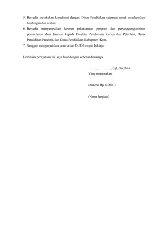 5. Bersedia melakukan koordinasi dengan Dinas Pendidikan setempat untuk mendapatkan
bimbingan dan arahan;
6. Bersedia menyampaikan laporan pelaksanaan program dan pertanggungjawaban
pemanfaatan dana bantuan kepada Direktur Pembinaan Kursus dan Pelatihan, Dinas
Pendidikan Provinsi, dan Dinas Pendidikan Kabupaten /Kota.
7. Sanggup menginput data peserta dan DUDI tempat bekerja.
Demikian pernyataan ini saya buat dengan sebenar-benarnya.
…………………, (tgl, bln, thn)
Yang menyatakan
(materai Rp. 6.000,-)
(Nama lengkap)
 