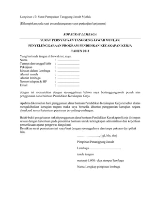 Lampiran 12: Surat Pernyataan Tanggung Jawab Mutlak
(Dilampirkan pada saat penandatanganan surat perjanjian kerjasama)
KOP SURAT LEMBAGA
SURAT PERNYATAAN TANGGUNG JAWAB MUTLAK
PENYELENGGARAAN PROGRAM PENDIDIKAN KECAKAPAN KERJA
TAHUN 2018
Yang bertanda tangan di bawah ini, saya:
Nama : ............................
Tempat dan tanggal lahir : ............................
Pekerjaan : ............................
Jabatan dalam Lembaga : ............................
Alamat rumah : ............................
Alamat lembaga : ............................
Nomor telepon & HP : ............................
Email : ............................
dengan ini menyatakan dengan sesungguhnya bahwa saya bertanggungjawab penuh atas
penggunaan dana bantuan Pendidikan Kecakapan Kerja.
Apabila dikemudian hari, penggunaan dana bantuan Pendidikan Kecakapan Kerja tersebut diatas
mengakibatkan kerugian negara maka saya bersedia dituntut penggantian kerugian negara
dimaksud sesuai ketentuan peraturan perundang-undangan.
Bukti-bukti pengeluaran terkait penggunaan dana bantuan Pendidikan Kecakapan Kerja disimpan
sesuai dengan ketentuan pada penerima bantuan untuk kelengkapan administrasi dan keperluan
pemeriksaan aparat pengawas fungsional
Demikian surat pernyataan ini saya buat dengan sesungguhnya dan tanpa paksaan dari pihak
lain.
…………………, (tgl, bln, thn)
Pimpinan/Penanggung Jawab
Lembaga.........................................
tanda tangan
materai 6.000,- dan stempel lembaga
Nama Lengkap pimpinan lembaga
 