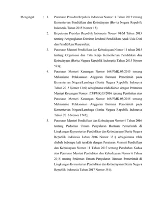 Mengingat : 1. Peraturan Presiden Republik Indonesia Nomor 14 Tahun 2015 tentang
Kementerian Pendidikan dan Kebudayaan (Berita Negara Republik
Indonesia Tahun 2015 Nomor 15);
2. Keputusan Presiden Republik Indonesia Nomor 91/M Tahun 2015
tentang Pengangkatan Direktur Jenderal Pendidikan Anak Usia Dini
dan Pendidikan Masyarakat;
3. Peraturan Menteri Pendidikan dan Kebudayaan Nomor 11 tahun 2015
tentang Organisasi dan Tata Kerja Kementerian Pendidikan dan
Kebudayaan (Berita Negara Republik Indonesia Tahun 2015 Nomor
593);
4. Peraturan Menteri Keuangan Nomor 168/PMK.05/2015 tentang
Mekanisme Pelaksanaan Anggaran Bantuan Pemerintah pada
Kementerian Negara/Lembaga (Berita Negara Republik Indonesia
Tahun 2015 Nomor 1340) sebagimana telah diubah dengan Peraturan
Menteri Keuangan Nomor 173/PMK.05/2016 tentang Perubahan atas
Peraturan Menteri Keuangan Nomor 168/PMK.05/2015 tentang
Mekanisme Pelaksanaan Anggaran Bantuan Pemerintah pada
Kementerian Negara/Lembaga (Berita Negara Republik Indonesia
Tahun 2016 Nomor 1745);
5. Peraturan Menteri Pendidikan dan Kebudayaan Nomor 6 Tahun 2016
tentang Pedoman Umum Penyaluran Bantuan Pemerintah di
Lingkungan Kementerian Pendidikan dan Kebudayaan (Berita Negara
Republik Indonesia Tahun 2016 Nomor 331) sebagaimana telah
diubah beberapa kali terakhir dengan Peraturan Menteri Pendidikan
dan Kebudayaan Nomor 11 Tahun 2017 tentang Perubahan Kedua
atas Peraturan Menteri Pendidikan dan Kebudayaan Nomor 6 Tahun
2016 tentang Pedoman Umum Penyaluran Bantuan Pemerintah di
Lingkungan Kementerian Pendidikan dan Kebudayaan (Berita Negara
Republik Indonesia Tahun 2017 Nomor 381).
 