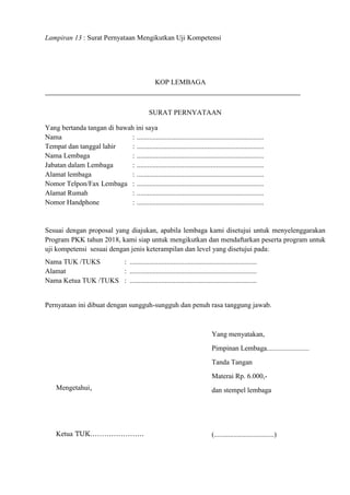 Lampiran 13 : Surat Pernyataan Mengikutkan Uji Kompetensi
KOP LEMBAGA
SURAT PERNYATAAN
Yang bertanda tangan di bawah ini saya
Nama : ........................................................................
Tempat dan tanggal lahir : ........................................................................
Nama Lembaga : ........................................................................
Jabatan dalam Lembaga : ........................................................................
Alamat lembaga : ........................................................................
Nomor Telpon/Fax Lembaga : ........................................................................
Alamat Rumah : ........................................................................
Nomor Handphone : ........................................................................
Sesuai dengan proposal yang diajukan, apabila lembaga kami disetujui untuk menyelenggarakan
Program PKK tahun 2018, kami siap untuk mengikutkan dan mendaftarkan peserta program untuk
uji kompetensi sesuai dengan jenis keterampilan dan level yang disetujui pada:
Nama TUK /TUKS : ........................................................................
Alamat : ........................................................................
Nama Ketua TUK /TUKS : ........................................................................
Pernyataan ini dibuat dengan sungguh-sungguh dan penuh rasa tanggung jawab.
Yang menyatakan,
Pimpinan Lembaga........................
Tanda Tangan
Materai Rp. 6.000,-
dan stempel lembaga
(..................................)
Mengetahui,
Ketua TUK…………………..
 