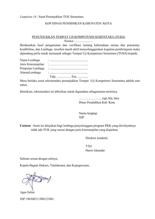 Lampiran 14 : Surat Penunjukkan TUK Sementara
KOP DINAS PENDIDIKAN KABUPATEN /KOTA
PENUNJUKKAN TEMPAT UJI KOMPETENSI SEMENTARA (TUKS)
Nomor: .......................
Berdasarkan hasil pengamatan dan verifikasi tentang keberadaan sarana dan prasarana,
kredibilitas, dan Lembaga tersebut masih aktif menyelenggarakan kegiatan pembelajaran maka
dipandang perlu untuk menunjuk sebagai Tempat Uji Kompetensi Sementara (TUKS) kepada:
Nama Lembaga : .................................................
Jenis Keterampilan : …………………………….....
Pimpinan Lembaga : .................................................
AlamatLembaga : .................................................
Telp. ................. Fax. .............
Masa berlaku surat rekomendasi penunjukkan Tempat Uji Kompetensi Sementara adalah satu
tahun.
Demikian, rekomendasi ini diberikan untuk digunakan sebagaimana mestinya.
…………………, (tgl, bln, thn)
Dinas Pendidikan Kab /Kota
Nama lengkap
NIP
Catatan : Surat ini ditujukan bagi lembaga penyelenggara program PKK yang diwilayahnya
tidak ada TUK yang sesuai dengan jenis keterampilan yang diajarkan.
Direktur Jenderal,
TTD
Harris Iskandar
Salinan sesuai dengan aslinya,
Kepala Bagian Hukum, Tatalaksana, dan Kepegawaian,
Agus Salim
NIP 196308311988121001
 